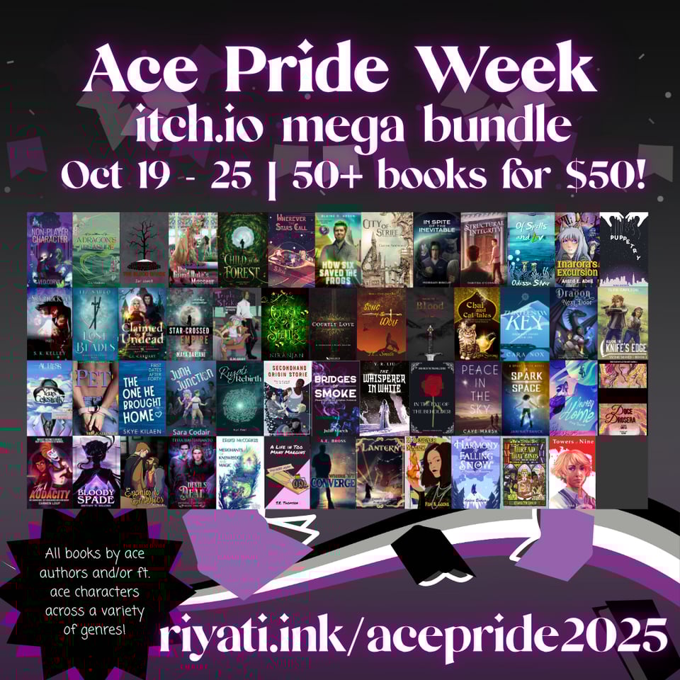 Ace Pride Week itch.io mega bundle Oct 19 - 25 | 50+ books for $50! Book covers for the following books are listed top left to bottom right: Non-player Character - Veo Corva A Dragon’s Treasure - Elis Madsen The Blood Divide - Zan Lowell The Grand Duke’s Masseur Child of the Forest - Audrey Simmons Wherever the Stars Call - S. Jean How Six Saved the Grogs - Blaine D. Arden City of Strike - Claudie Arseneault In Spite of the Inevitable - Morgan Biscup Structural Integrity - Tabitha O’Connell Of Spells and Love - Odessa Silver Inarora’s Excursion - Astrid E. Abell Puppetry - Nina Waters Sidetracked - S. K. Kelley Lost Blades - Liz Sauco Claimed by the Undead - C. L. Carhart The Star-Crossed Empire - Maya Darjani Triple Strike Threads of Fate - G. M. Grey Curse of Souls - Niranjan Courtly Love - T. D. Cloud Song of the Wolf - T. C. Smith Blood - D. C. Hart Chai and Cat-tales - Lynn Strong The Thirteenth Key - Cara Nox The Dragon Next Door - Vanessa Ricci-Thode Walking the Knife’s Edge - Elise Carlson Yours Celestically - Al Hess Pet - H. S. Kallinger The One He Brought Home - Skye Kilaen Junk Junction - Sara Codair Secondhand Origin Storie - Lee Brontido Riyati Rebirth - Kai Zeal Bridges of Smoke - Julie March The Whisperer in White - Y. R. Liu In the Eye of the Beholder - Beverly Anne Michel Peace in the Sky - Caye Marsh A Spark in Space - Janina Franck Journey Home - May Barros Doce Drosera - Anita The Audacity - Carmen Loup Bloody Space - Brittany M. Willows Enemies to Enemies - Ash Kreider Devil’s Deal - Tessa Hastjarjanto Merchants of Knowledge and Magic - Erika McCorkle A Life in Too Many Margins - S. E. Thomson Where We Converge - A. E. Bross Lantern - Burgundy Athena Pendragon A Designer Magick - Fox N. Locke The Harmony of Falling Snow - Andora Brohaw The Thread That Binds - Cedar McCloud Towers of Nine - Alyssa Louttit All books by ace authors and/or ft. ace characters across a variety of genres! riyati.ink/acepride2025