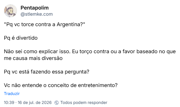 Post de Pentapolim (@stlemke.com): "Pq vc torce contra a Argentina?"
Pq é divertido
Não sei como explicar isso. Eu torço contra ou a favor baseado no que me causa mais diversão
Pq vc está fazendo essa pergunta?
Vc não entende o conceito de entretenimento?