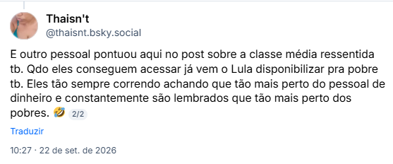 Post de Thaisn't (@thaisnt.bsky.social): E outro pessoal pontuou aqui no post sobre a classe média ressentida tb. Qdo eles conseguem acessar já vem o Lula disponibilizar pra pobre tb. Eles tão sempre correndo achando que tão mais perto do pessoal de dinheiro e constantemente são lembrados que tão mais perto dos pobres. 🤣