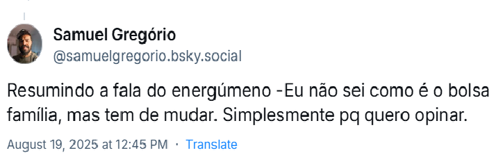Post de Samuel Gregório (‪@samuelgregorio.bsky.social‬) com o texto: Resumindo a fala do energúmeno: - Eu não sei como é o bolsa família, mas tem de mudar. Simplesmente pq quero opinar.
