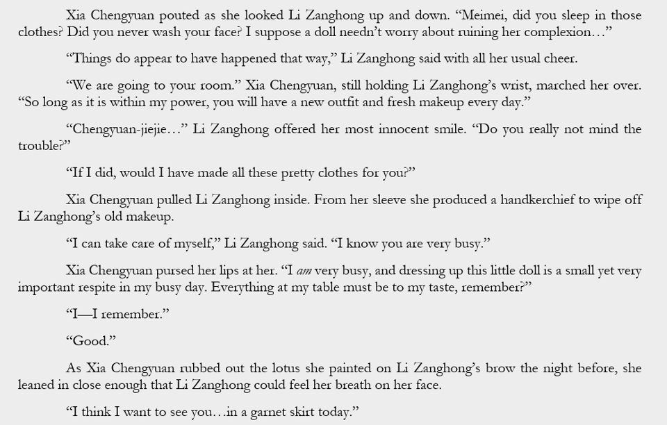 Xia Chengyuan pouted as she looked Li Zanghong up and down. “Meimei, did you sleep in those clothes? Did you never wash your face? I suppose a doll needn’t worry about ruining her complexion…” “Things do appear to have happened that way,” Li Zanghong said with all her usual cheer. “We are going to your room.” Xia Chengyuan, still holding Li Zanghong’s wrist, marched her over. “So long as it is within my power, you will have a new outfit and fresh makeup every day.” “Chengyuan-jiejie…” Li Zanghong offered her most innocent smile. “Do you really not mind the trouble?” “If I did, would I have made all these pretty clothes for you?” Xia Chengyuan pulled Li Zanghong inside. From her sleeve she produced a handkerchief to wipe off Li Zanghong’s old makeup. “I can take care of myself,” Li Zanghong said. “I know you are very busy.” Xia Chengyuan pursed her lips at her. “I am very busy, and dressing up this little doll is a small yet very important respite in my busy day. Everything at my table must be to my taste, remember?” “I—I remember.” “Good.” As Xia Chengyuan rubbed out the lotus she painted on Li Zanghong’s brow the night before, she leaned in close enough that Li Zanghong could feel her breath on her face. “I think I want to see you…in a garnet skirt today.”
