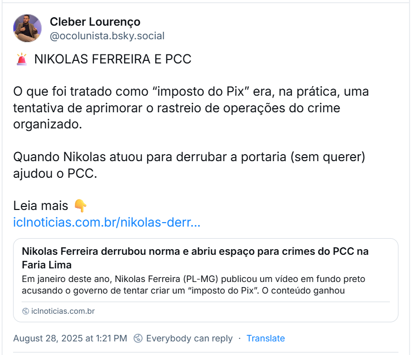 Post de Cleber Lourenço (‪@ocolunista.bsky.social‬) com o texto: 🚨 NIKOLAS FERREIRA E PCC  O que foi tratado como “imposto do Pix” era, na prática, uma tentativa de aprimorar o rastreio de operações do crime organizado.  Quando Nikolas atuou para derrubar a portaria (sem querer) ajudou o PCC.  Leia mais 👇  iclnoticias.com.br/nikolas-derr… (o link estará no fim deste texto)