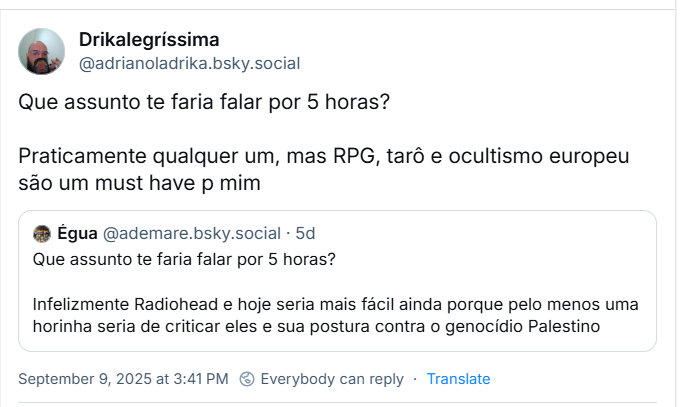 Post de Drikalegríssima (‪@adrianoladrika.bsky.social‬) com o texto: Que assunto te faria falar por 5 horas? Praticamente qualquer um, mas RPG, tarô e ocultismo europeu são um must have p mim. Ele cita post de ‪Égua‬ (‪@ademare.bsky.social‬) com o texto: Que assunto te faria falar por 5 horas? Infelizmente Radiohead e hoje seria mais fácil ainda porque pelo menos uma horinha seria de criticar eles e sua postura contra o genocídio Palestino