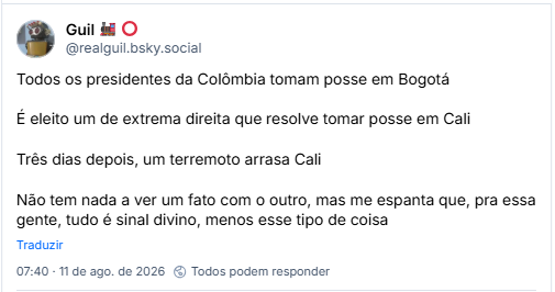 Post de Guil 🚂 ⭕ (@realguil.bsky.social): Todos os presidentes da Colômbia tomam posse em Bogotá
É eleito um de extrema direita que resolve tomar posse em Cali
Três dias depois, um terremoto arrasa Cali
Não tem nada a ver um fato com o outro, mas me espanta que, pra essa gente, tudo é sinal divino, menos esse tipo de coisa