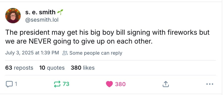 Screenshot of a Skeet from Bluesky by @sesmith.lol. s.e. writes "The president may get his big boy bill signing with fireworks but we are NEVER going to give up on each other."