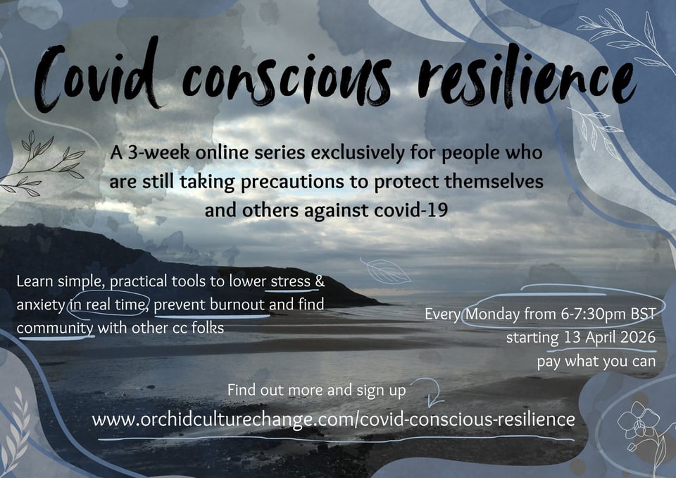 background image of a beach bay with the tide out and dark skies. There are design elements of colours and line drawings around the image and text over the top. The text reads: Covid Conscious resilience. A 3-week online series exclusively for people who are still taking precautions to protect themselves and others against covid-19. Learn simple, practical tools to lower stress & anxiety in real time, prevent burnout and find community with other cc folks. Every Monday from 6-7:30pm GMT starting 23 February 2026
pay what you can. Find out more and sign up www.orchidculturechange.com/covid-conscious-resilience.