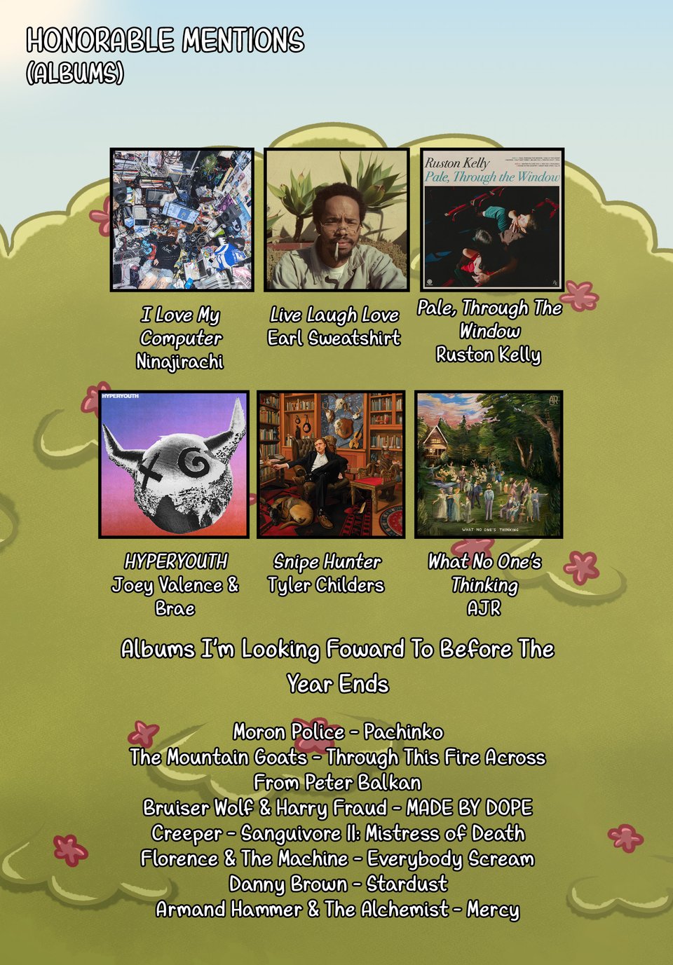 Honorable Mentions (Albums): I Love My Computer by Ninajirachi. Live Laugh Love by Earl Sweatshirt. Pale, Through The Window by Ruston Kelly. HYPERYOUTH by Joey Valence & Brae. Snipe Hunter by Tyler Childers. What No One's Thinking by AJR. Albums I'm Looking Forward To Before The Year Ends: Moron Police - Pachinko. The Mountain Goats - Through The Fire Across From Peter Balkan. Bruiser Wolf & Harry Fraud - MADE BY DOPE. Creeper - Sanguivoire II: Mistress Of Death. Florence & The Machine - Everybody Scream. Danny Brown - Stardust. Armand Hammer & The Alchemist - Mercy.