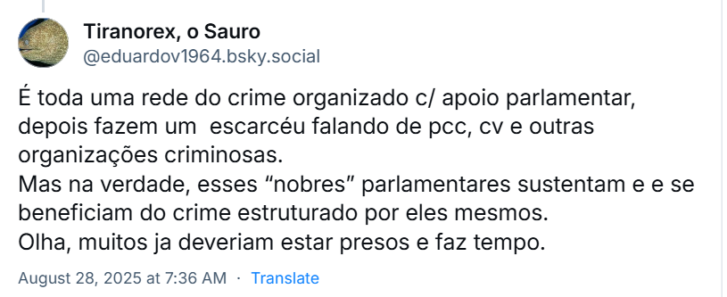 Resposta do Tiranorex, o Sauro (‪@eduardov1964.bsky.social‬) ao Noblat com o texto: É toda uma rede do crime organizado c/ apoio parlamentar, depois fazem um  escarcéu falando de pcc, cv e outras organizações criminosas. Mas na verdade, esses “nobres” parlamentares sustentam e e se beneficiam do crime estruturado por eles mesmos. Olha, muitos ja deveriam estar presos e faz tempo.