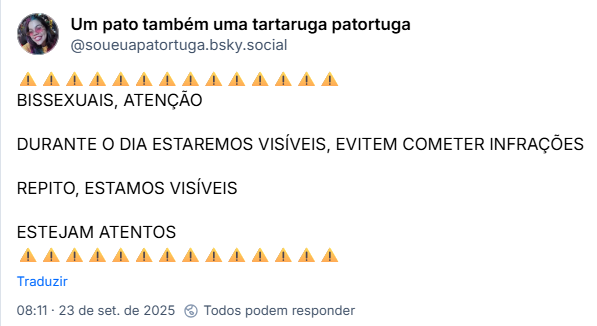 Post de Um pato também uma tartaruga patortuga (@soueuapatortuga.bsky.social):
⚠️⚠️⚠️⚠️⚠️⚠️⚠️⚠️⚠️⚠️⚠️⚠️⚠️⚠️
BISSEXUAIS, ATENÇÃO

DURANTE O DIA ESTAREMOS VISÍVEIS, EVITEM COMETER INFRAÇÕES

REPITO, ESTAMOS VISÍVEIS

ESTEJAM ATENTOS
⚠️⚠️⚠️⚠️⚠️⚠️⚠️⚠️⚠️⚠️⚠️⚠️⚠️⚠️