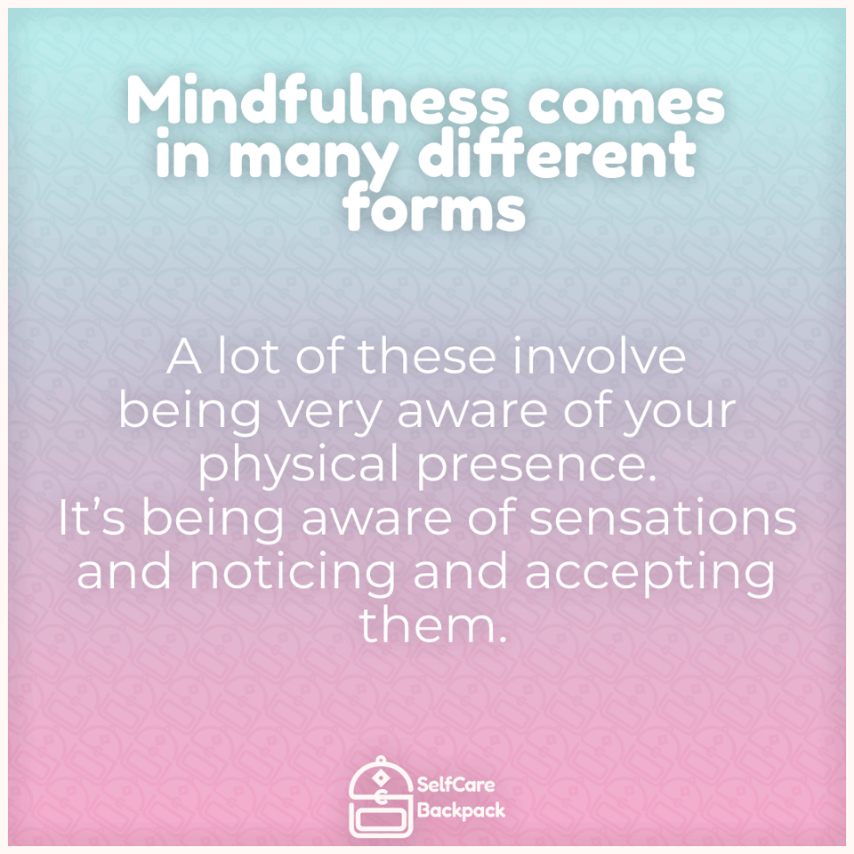 Mindfulness comes in many forms. A lot of these involve being very aware of your physical presence. It's being aware of sensations and noticing and accepting them