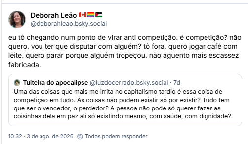 Post de Deborah Leão 🇨🇦🏳️‍🌈🇵🇸 (@deborahleao.bsky.social): eu tô chegando num ponto de virar anti competição. é competição? não quero. vou ter que disputar com alguém? tô fora. quero jogar café com leite. quero parar porque alguém tropeçou. não aguento mais escassez fabricada.
Citação ao post de Tuiteira do apocalipse (@luzdocerrado.bsky.social): Uma das coisas que mais me irrita no capitalismo tardio é essa coisa de competição em tudo. As coisas não podem existir só por existir? Tudo tem que ser o vencedor, o perdedor? A pessoa não pode só querer fazer as coisinhas dela em paz ali só existindo mesmo, com saúde, com dignidade?