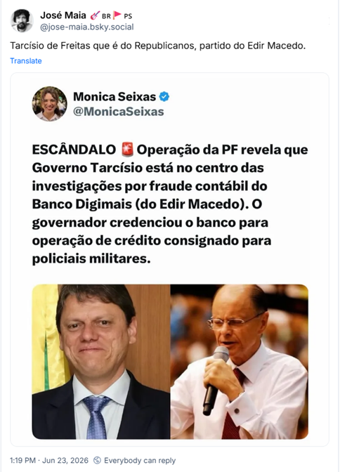 Post de José Maia 🎸🇧🇷🚩🇵🇸 (‪@jose-maia.bsky.social‬):
Tarcísio de Freitas que é do Republicanos, partido do Edir Macedo. (Captura de tela de post em outra rede, de Monica Seixas dizendo: ESCANDALO Operação da PF revela que Governo Tarcísio está no centro das investigações por fraude contábil do Banco Digimais (do Edir Macedo). O governador credenciou o banco para operação de crédito consignado para policiais militares. Abaixo, fotografias de ambos)