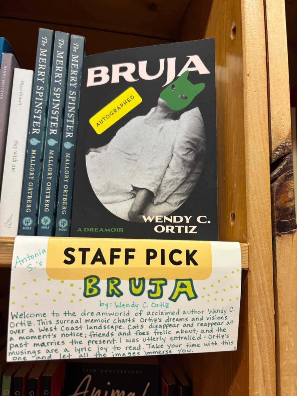 The book BRUJA by Wendy C. Ortiz is facing out on a bookshelf at Powell's Bookstore. A card in front of it says: Antonia S's staff pick: BRUJA
by: Wendy C. Ortiz
Welcome to the dreamworld of acclaimed author Wendy C.
Ortiz. This surreal memoir charts Ortiz's dreams and visions over a West Coast landscape. Cats disappear and reappear at a moment's notice; friends and foes frolic about; and the past marries the present. I was utterly entralled -Ortiz's musings are a lyric joy to read. Take your time with this one and let all the images immerse you.
