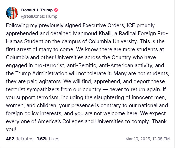 Following my previously signed Executive Orders, ICE proudly apprehended and detained Mahmoud Khalil, a Radical Foreign Pro-Hamas Student on the campus of Columbia University. This is the first arrest of many to come. We know there are more students at Columbia and other Universities across the Country who have engaged in pro-terrorist, anti-Semitic, anti-American activity, and the Trump Administration will not tolerate it. Many are not students, they are paid agitators. We will find, apprehend, and deport these terrorist sympathizers from our country — never to return again. If you support terrorism, including the slaughtering of innocent men, women, and children, your presence is contrary to our national and foreign policy interests, and you are not welcome here. We expect every one of America’s Colleges and Universities to comply. Thank you!