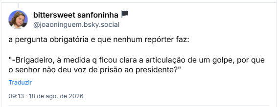 Post de bittersweet sanfoninha 🏴 (@joaoninguem.bsky.social): a pergunta obrigatória e que nenhum repórter faz:

"-Brigadeiro, à medida q ficou clara a articulação de um golpe, por que o senhor não deu voz de prisão ao presidente?"