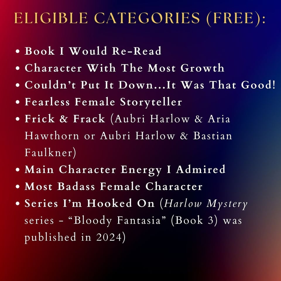 ALT TEXT: Image reads: "eligible categories (FREE):" Listed below is the following: Book I Would Re-Read Character With The Most Growth Couldn’t Put It Down...It Was That Good! Fearless Female Storyteller Frick & Frack (Aubri Harlow & Aria Hawthorn or Aubri Harlow & Bastian Faulkner) Main Character Energy I Admired Most Badass Female Character Series I’m Hooked On (Harlow Mystery series - “Bloody Fantasia” (Book 3) was published in 2024)
