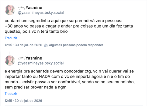Dois posts de 𓇢𓆸 Yasmine (@yaasmineyas.bsky.social): contarei um segredinho aqui que surpreenderá zero pessoas: +30 anos vc passa a cagar e andar pra coisas que um dia fez tanta questão, pois vc n terá tanto brio e energia pra achar tds devem concordar ctg, vc n vai querer vai se importar tanto ou NADA com o vc se importa agora e n é o fim do mundo... existir passa a ser confortável, sendo vc no seu mundinho, sem precisar provar nada a ngm