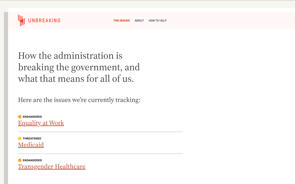 Screenshot. Shows the issues page of Unbreaking.org. Title is "How the administration is breaking the government, and what that means for all of us. Here are the issues we’re currently tracking: Equality at Work, Medicaid, Transgender Healthcare. Unbreaking is made by (in alphabetical order): Mandy Brown, Sydette Harry, Erin Kissane, Yvonne Lam, Liz Neeley, Chris Xu, and friends.