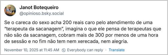 Post de Janot Botequeiro (‪@opinioso.bsky.social‬) com o texto: Se o careca do sexo acha 200 reais caro pelo atendimento de uma “terapeuta da sacanagem”, imagina o que ele pensa de terapeutas que não são da sacanagem, cobram mais de 300 por menos de uma hora de sessão e no fim não tem nem xerecada, nem alegria.