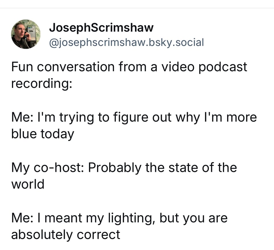 A screenshot of a post on bluesky with the following text: Fun conversation from a video podcast recording:  Me: I'm trying to figure out why I'm more blue today  My co-host: Probably the state of the world  Me: I meant my lighting, but you are absolutely correct