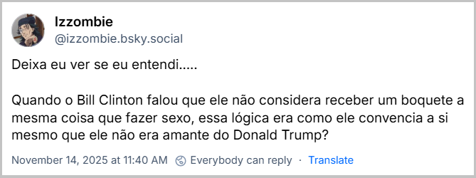 Post de ‪Izzombie‬ (‪@izzombie.bsky.social‬) com o texto: Deixa eu ver se eu entendi..... Quando o Bill Clinton falou que ele não considera receber um boquete a mesma coisa que fazer sexo, essa lógica era como ele convencia a si mesmo que ele não era amante do Donald Trump?