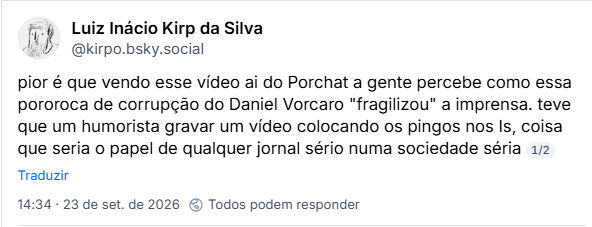 Post de Luiz Inácio Kirp da Silva (@kirpo.bsky.social): pior é que vendo esse vídeo ai do Porchat a gente percebe como essa pororoca de corrupção do Daniel Vorcaro "fragilizou" a imprensa. teve que um humorista gravar um vídeo colocando os pingos nos Is, coisa que seria o papel de qualquer jornal sério numa sociedade séria