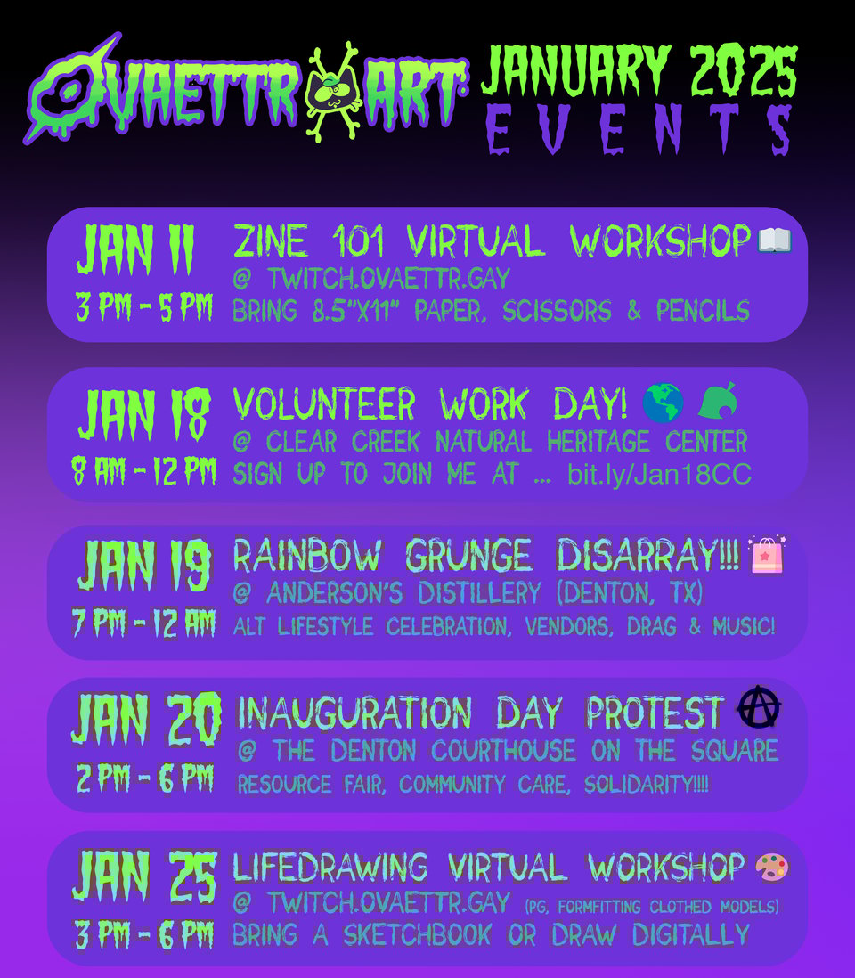 Ovaettr Art January 2025 Events: Jan 11 zine 101 virtual workshop, 3pm - 5pm CST, twitch.ovaettr.gay. Jan 18 8am - 12pm Volunteer Work day at clear creek natural heritage center, jan 19 Rainbow Grunge Disarray at Anderson's Distillery in Denton TX, alt lifestyle celebration, vendors, drag, music, Jan 20 2pm - 6pm Inauguration Day Protest at the Denton Square, resource fair ,community care, solidarity. Jan 25 3pm - 6pm life drawing virtual workshop - twitch.ovaettr.gay - bring sketchbook and pencils