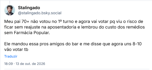 Post de Stalingado (@stalingado.bsky.social): Meu pai 70+ não votou no 1º turno e agora vai votar pq viu o risco de ficar sem reajuste na aposentadoria e lembrou do custo dos remédios sem Farmácia Popular.

Ele mandou essa pros amigos do bar e me disse que agora uns 8-10 vão votar tb