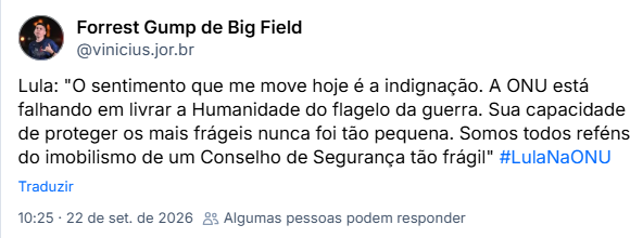 Post de Forrest Gump de Big Field (@vinicius.jor.br): Lula: "O sentimento que me move hoje é a indignação. A ONU está falhando em livrar a Humanidade do flagelo da guerra. Sua capacidade de proteger os mais frágeis nunca foi tão pequena. Somos todos reféns do imobilismo de um Conselho de Segurança tão frágil" #LulaNaONU