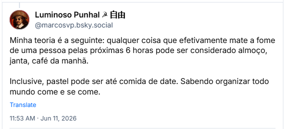 Post de Luminoso Punhal ☭ 自由 (‪@marcosvp.bsky.social‬) :

Minha teoria é a seguinte: qualquer coisa que efetivamente mate a fome de uma pessoa pelas próximas 6 horas pode ser considerado almoço, janta, café da manhã.

Inclusive, pastel pode ser até comida de date. Sabendo organizar todo mundo come e se come.