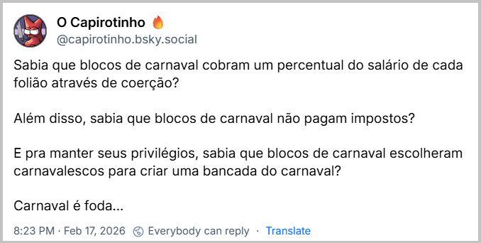 Post de O Capirotinho 🔥 (‪@capirotinho.bsky.social‬) com o texto: Sabia que blocos de carnaval cobram um percentual do salário de cada folião através de coerção?
Além disso, sabia que blocos de carnaval não pagam impostos?
E pra manter seus privilégios, sabia que blocos de carnaval escolheram carnavalescos para criar uma bancada do carnaval?
Carnaval é foda...