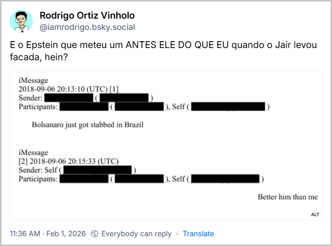 Post de Rodrigo Ortiz Vinholo (‪@iamrodrigo.bsky.social‬) com o post: E o Epstein que meteu um ANTES ELE DO QUE EU quando o Jair levou facada, hein?
(imagem que mostra Duas mensagens de e-mail: A primeira endereçada a Epstein diz "Bolsonaro just got stabbed in Brazil" (Bolsonaro acabou de ser esfaqueado no Brasil).
A segunda é a resposta de Epstein: "Better him than me" (antes ele do que eu))