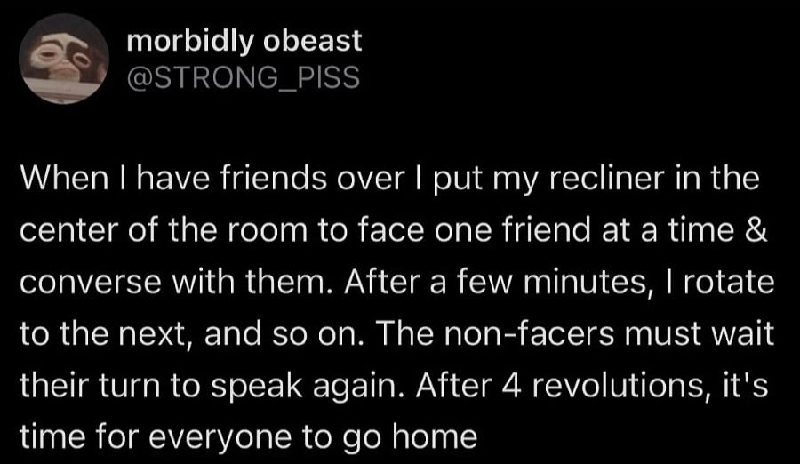 Twitter screenshot. @STRONG_PISS
When I have friends over I put my recliner in the center of the room to face one friend at a time & converse with them. After a few minutes, I rotate to the next, and so on. The non-facers must wait their turn to speak again. After 4 revolutions, it's time for everyone to go home