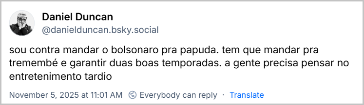 Post de Daniel Duncan (‪@danielduncan.bsky.social‬) com o texto: sou contra mandar o bolsonaro pra papuda. tem que mandar pra tremembé e garantir duas boas temporadas. a gente precisa pensar no entretenimento tardio