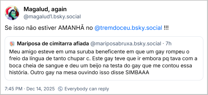 Post de Magalud, again (@magalud1.bsky.social) com o texto:Se isso não estiver AMANHÃ no @tremdoceu.bsky.social - citando post de Mariposa de cimitarra afiada ( @mariposabruxa.bsky.social) com o texto: Meu amigo esteve em uma suruba beneficente em que um gay rompeu o freio da língua de tanto chupar c. Este gay teve que ir embora pq tava com a boca cheia de sangue e deu um beijo na testa do gay que me contou essa história. Outro gay na mesa ouvindo isso disse SIMBAAA