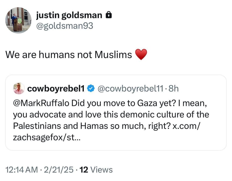 Tweet by Justin Goldsman:
We are humans not Muslims <heart emoji>
Retweeting @cowboyrebel1:
Did you move to Gaza yet? I mean you advocate and love this demonic culture of Palestinians and Hamas so much, right?
