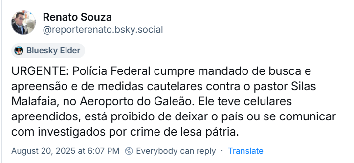 Post de Renato Souza (‪@reporterenato.bsky.social‬) com o texto: URGENTE: Polícia Federal cumpre mandado de busca e apreensão e de medidas cautelares contra o pastor Silas Malafaia, no Aeroporto do Galeão. Ele teve celulares apreendidos, está proibido de deixar o país ou se comunicar com investigados por crime de lesa pátria.