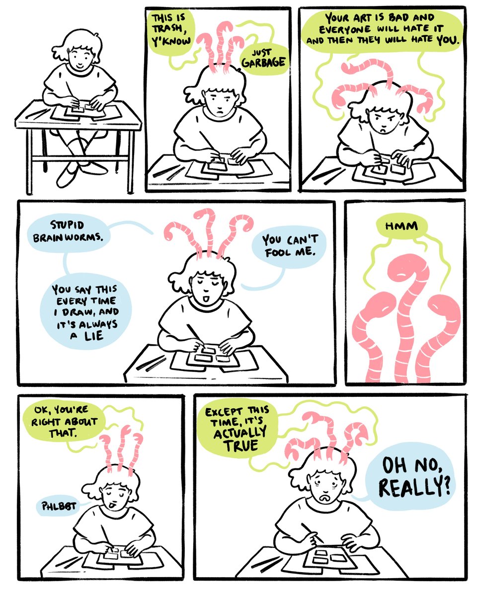 Panel 1: Sarah is drawing happily
Panel 2: Three pink brainworms erupt from her head. They say: “This is trash, y’know. Just garbage.”
Panel 3: The worms continue: “Your art is bad and everyone will hate it, and then they will hate you.”
Panel 4: Sarah retorts: “Silly brainworms. You say this every time I draw, and it’s always a lie. You can’t fool me.”
Panel 5: The worms consider. “Hmm.”
Panel 6: The worms admit: “Ok you’re right about that.” Sarah sticks out her tongue: “Phlbbt.”
Panel 7: The worms, triumphant: “Except this time, it’s actually true!” Sarah, distraught: “OH NO, REALLY?”