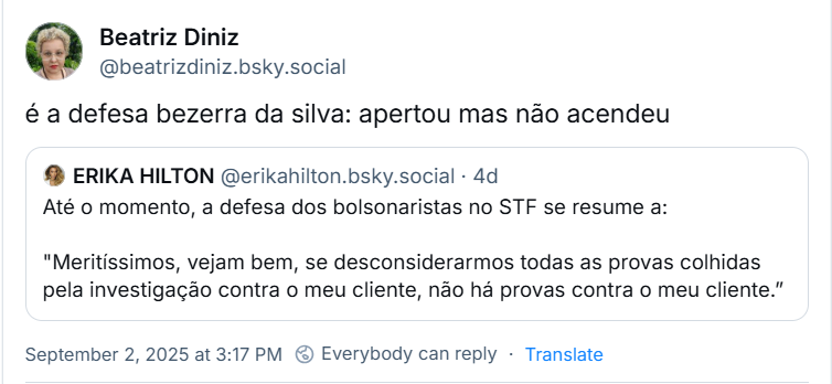 Post de Beatriz Diniz (@beatrizdiniz.bsky.social) com o texto: é a defesa bezerra da silva: apertou mas não acendeu. Ela cita post de ERIKA HILTON (@erikahilton.bsky.social) com o texto: Até o momento, a defesa dos bolsonaristas no STF se resume a: "Meritíssimos, vejam bem, se desconsiderarmos todas as provas colhidas pela investigação contra o meu cliente, não há provas contra o meu cliente.”