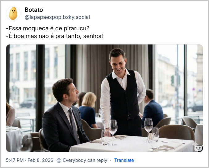 Post de Botato (‪@lapapaespop.bsky.social‬) com o texto: -Essa moqueca é de pirarucu?
-É boa mas não é pra tanto, senhor!
(imagem de uma fotografia realista de um ambiente de restaurante sofisticado e bem iluminado. ​Personagens: Em primeiro plano, um garçom vestindo uma camisa branca e um colete preto está de pé ao lado de uma mesa, exibindo um sorriso cordial e profissional. O cliente, um homem vestindo um terno cinza-escuro e gravata, está sentado e olha para o garçom, estabelecendo uma interação visual.
​Mesa: A mesa está coberta por uma toalha branca e impecável, contendo taças de cristal, talheres organizados e guardanapos de tecido.
​Ambiente: O local possui grandes janelas de vidro que revelam uma vista urbana desfocada ao fundo, permitindo a entrada de luz natural abundante. Outros clientes e mesas são visíveis na profundidade de campo, que utiliza um efeito de desfoque (bokeh) para destacar os sujeitos principais.
​Estilo: A composição foca na clareza e no realismo, com cores neutras e uma atmosfera que transmite profissionalismo e tranquilidade)