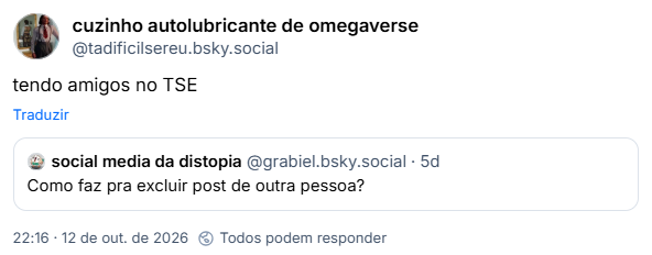 Post de cuzinho autolubricante de omegaverse (@tadificilsereu.bsky.social): tendo amigos no TSE
Citação respondendo ao post de social media da distopia (@grabiel.bsky.social): Como faz pra excluir post de outra pessoa?