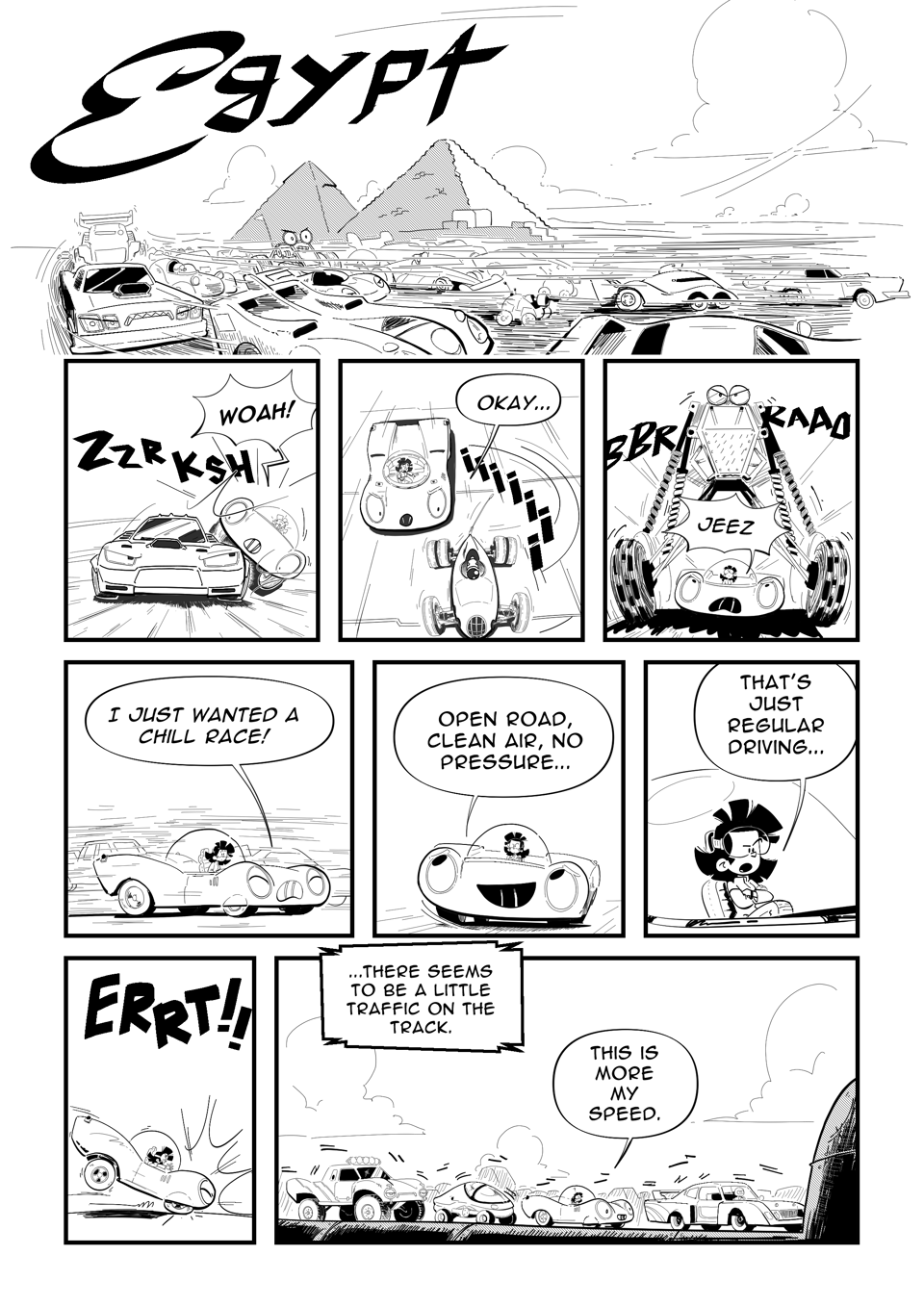 Worldracers Egypt pg 2, Panel 1 long panel a bunch of strange cars zoom past the pyramids of Giza, Egypt written in a script font. Panel 2, A big angry looking muscle car slams in Racecar, "Whoa!" Panel 3, A little old looking racing car zooms past Racecar, "Okay..." Panel 4, A dune buggy extends its legs to drive over Racecar, "Jeez!" Panel 5, Racecar whining, "I just wanted a chill race!" Panel 6, Racecar looking optimistically, "Open road, clean air, no pressure..." Panel 7, Tess crosses her arms, "That's just regular driving..." Panel 8, ERRT! Racecar screeches to a halt. Panel 9, Announcer, "There seems to be a little traffic on the track." Racecar in the middle of grid lock traffic, in a line with a stock car, sci-fi vehicle, and a pick up truck, "This is more my speed."
