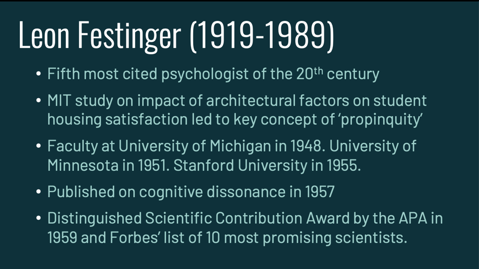 Bulleted Powerpoint slide that says "Leon Festinger (1919-1989). Fifth most cited psychologist of the 20th century MIT study on impact of architectural factors on student housing satisfaction led to key concept of ‘propinquity’ Faculty at University of Michigan in 1948. University of Minnesota in 1951. Stanford University in 1955. Published on cognitive dissonance in 1957 Distinguished Scientific Contribution Award by the APA in 1959 and Forbes’ list of 10 most promising scientists."