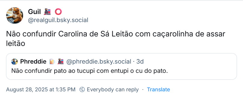 Post de Guil 🚂 ⭕ (‪@realguil.bsky.social‬) com o texto: Não confundir Carolina de Sá Leitão com caçarolinha de assar leitão. Ele cita post de ‪Phreddie 🍺🚂‬ (‪@phreddie.bsky.social‬) com o texto: Não confundir pato ao tucupi com entupi o cu do pato.
