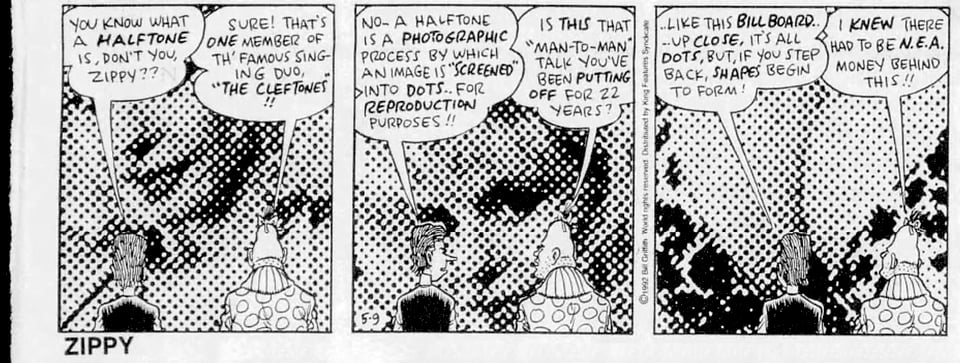 Reproduction of “Zippy the Pinhead” comics strip (three panels, black-and-white), with Bill’s avatar, “Griffey,” explaining halftones to Zippy. (9 May 1992) Text reads: "You know what a halftone is, don’t you, Zippy??” “Sure that's one member of th’ famous singing duo, “The Cleftones”!!” “No–a halftone is a photographic process by which an image is “screened” into dots…for reproduction purposes!!” “Is this that “man-to-man” talk you’ve been putting off for 22 years?” “…like this billboard…up close, it’s all dots, but if you step back, shapes begin to form!” “I knew there had to be N.E.A. money behind this!!”