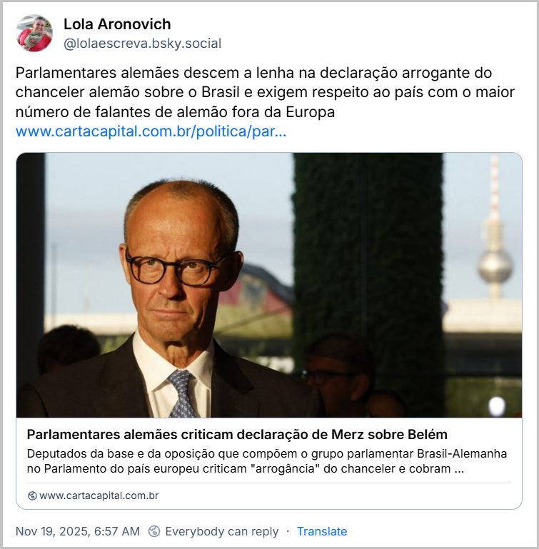 Post de Lola Aronovich (@lolaescreva.bsky.social) com o texto: Parlamentares alemães descem a lenha na declaração arrogante do chanceler alemão sobre o Brasil e exigem respeito ao país com o maior número de falantes de alemão fora da Europa (link para a notícia “Parlamentares alemães criticam declaração de Merz sobre Belém Deputados da base e da oposição que compõem o grupo parlamentar Brasil-Alemanha no Parlamento do país europeu criticam “arrogância” do chanceler e cobram ‘responsabilidade’.” (Link: https://www.cartacapital.com.br/politica/parlamentares-alemaes-criticam-declaracao-de-merz-sobre-belem/?utm_medium=email&utm_campaign=boletim_diario_-_19112025&utm_source=RD+Station)