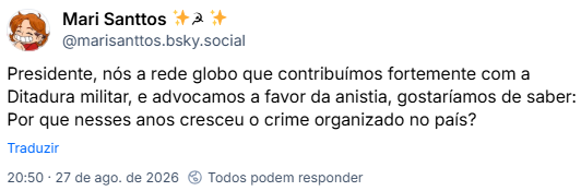 Post de Mari Santtos ✨☭ ✨ (@marisanttos.bsky.social): Presidente, nós a rede globo que contribuímos fortemente com a Ditadura militar, e advocamos a favor da anistia, gostaríamos de saber: Por que nesses anos cresceu o crime organizado no país?