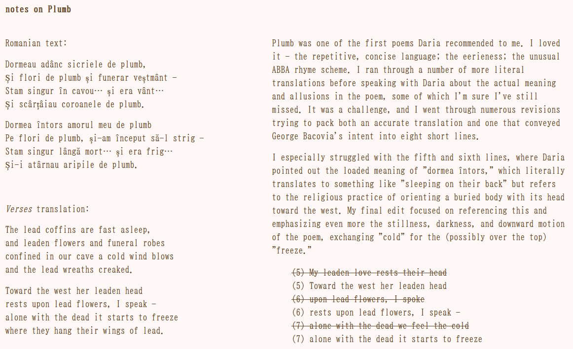 notes on Plumb Romanian text: Dormeau adânc sicriele de plumb, Și flori de plumb și funerar veștmânt - Stam singur în cavou… și era vânt… Și scârțâiau coroanele de plumb. Dormea întors amorul meu de plumb Pe flori de plumb, și-am început să-l strig - Stam singur lângă mort… și era frig… Și-i atârnau aripile de plumb. Verses translation: The lead coffins are fast asleep, and leaden flowers and funeral robes confined in our cave a cold wind blows and the lead wreaths creaked. Toward the west her leaden head rests upon lead flowers, I speak - alone with the dead it starts to freeze where they hang their wings of lead. Plumb was one of the first poems Daria recommended to me. I loved it - the repetitive, concise language; the eerieness; the unusual ABBA rhyme scheme. I ran through a number of more literal translations before speaking with Daria about the actual meaning and allusions in the poem, some of which I'm sure I've still missed. It was a challenge, and I went through numerous revisions trying to pack both an accurate translation and one that conveyed George Bacovia's intent into eight short lines. I especially struggled with the fifth and sixth lines, where Daria pointed out the loaded meaning of