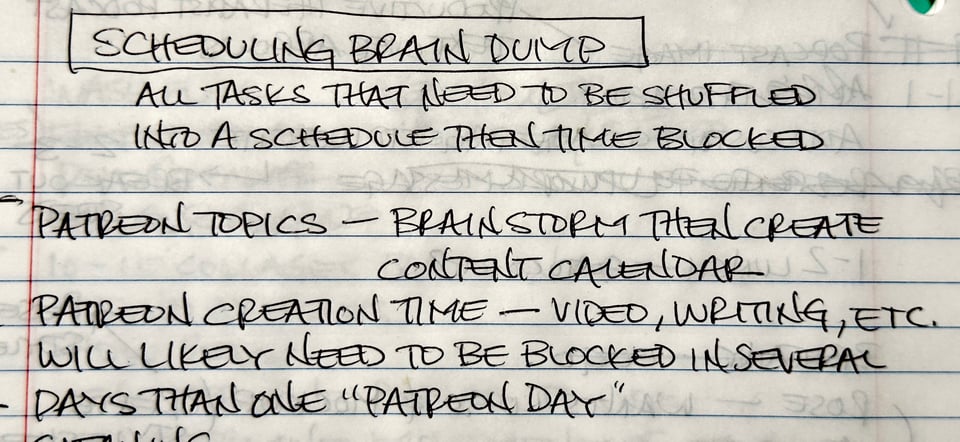 Image of lined notebook paper with writing that says scheduling brain dump, all tasks that need to be shuffled into a schedule then time blocked. Underneath is a bullet that says Patreon Topics — brainstorm then create content calendar. On the next line it says Patreon Creation Time — Video, writing etc. will likely need to be blocked in several days than one "Patreon Day"