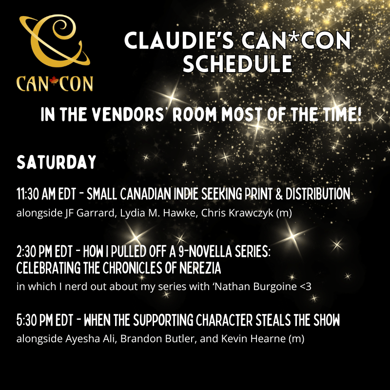 Claudie's Can*Con Schedule:
In the vendor's room most of the time.

Saturday:
11:30 am EDT - Small Canadian Indie Seeking Print & Distribution, alongside JF Garrard, Lydia M. Hawke, Chris Krawczyk (m).
2:30 pm EDT - How I Pulled Off a 9-novella series: celebrating the chronicles of nerezia, in which I nerd out about my series with ‘Nathan Burgoine <3
5:30 pm EDT - when the supporting character steals the show
alongside Ayesha Ali, Brandon Butler, and Kevin Hearne (m)